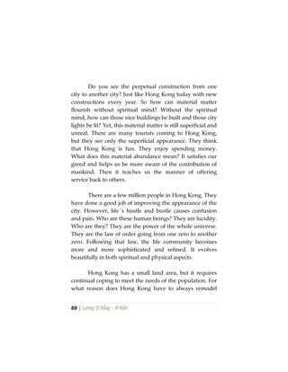 80 | Lương Sĩ Hằng – Vĩ Kiên
Do you see the perpetual construction from one
city to another city? Just like Hong Kong today with new
constructions every year. So how can material matter
flourish without spiritual mind? Without the spiritual
mind, how can those nice buildings be built and those city
lights be lit? Yet, this material matter is still superficial and
unreal. There are many tourists coming to Hong Kong,
but they see only the superficial appearance. They think
that Hong Kong is fun. They enjoy spending money.
What does this material abundance mean? It satisfies our
greed and helps us be more aware of the contribution of
mankind. Then it teaches us the manner of offering
service back to others.
There are a few million people in Hong Kong. They
have done a good job of improving the appearance of the
city. However, life´s hustle and bustle causes confusion
and pain. Who are these human beings? They are lucidity.
Who are they? They are the power of the whole universe.
They are the law of order going from one zero to another
zero. Following that law, the life community becomes
more and more sophisticated and refined. It evolves
beautifully in both spiritual and physical aspects.
Hong Kong has a small land area, but it requires
continual coping to meet the needs of the population. For
what reason does Hong Kong have to always remodel
 