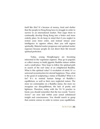 The Vô Vi Path | 81
itself like this? It´s because of money, food and shelter
that the people in Hong Kong have to struggle in order to
survive in an international market. That urges them to
continually develop Hong Kong into a better and more
orderly place. So do keep in mind that if you neglect to
restore your inner order, and instead misuse your
intelligence to oppress others, then you will regress
spiritually. Material matter progresses and spiritual matter
regresses because people do not direct their life toward
spiritual perfection.
Today, young HongKongese are becoming
interested in the vegetarian regimen. They go to pagodas
or collect money to build gigantic Buddha statues within
such a small place. They hope to follow the spiritual path
in search of the real value of an enlightened Buddha.
What is this spiritual value? A revolution of mind. It´s a
universal reconstruction for eternal happiness. Thus, what
is the good of sculpturing a statue of Buddha? What is it
for? It´s to remind human beings of Buddha´s
equilibrium, as well as their own neglected nature. The
more we contemplate on a Buddha statue, the more we
recognize our disequilibrium, the lack of purity and
lightness. Therefore, today with the Vô Vi practice in
hand, you should remember that the two words “Esoteric
Science” are now laid within your actual unbalanced
insight and consciousness. You should search to grasp
that esoteric science in order to restore your equilibrium.
 