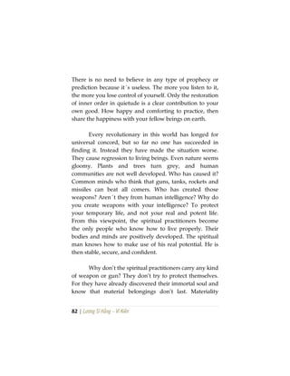 82 | Lương Sĩ Hằng – Vĩ Kiên
There is no need to believe in any type of prophecy or
prediction because it´s useless. The more you listen to it,
the more you lose control of yourself. Only the restoration
of inner order in quietude is a clear contribution to your
own good. How happy and comforting to practice, then
share the happiness with your fellow beings on earth.
Every revolutionary in this world has longed for
universal concord, but so far no one has succeeded in
finding it. Instead they have made the situation worse.
They cause regression to living beings. Even nature seems
gloomy. Plants and trees turn grey, and human
communities are not well developed. Who has caused it?
Common minds who think that guns, tanks, rockets and
missiles can beat all comers. Who has created those
weapons? Aren´t they from human intelligence? Why do
you create weapons with your intelligence? To protect
your temporary life, and not your real and potent life.
From this viewpoint, the spiritual practitioners become
the only people who know how to live properly. Their
bodies and minds are positively developed. The spiritual
man knows how to make use of his real potential. He is
then stable, secure, and confident.
Why don’t the spiritual practitioners carry any kind
of weapon or gun? They don’t try to protect themselves.
For they have already discovered their immortal soul and
know that material belongings don’t last. Materiality
 