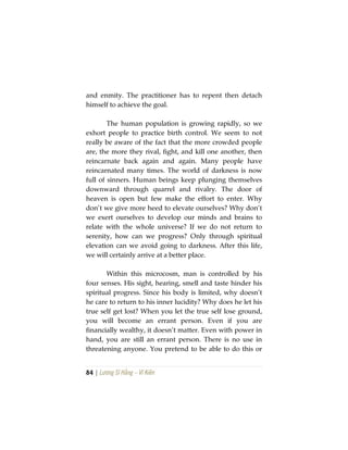 84 | Lương Sĩ Hằng – Vĩ Kiên
and enmity. The practitioner has to repent then detach
himself to achieve the goal.
The human population is growing rapidly, so we
exhort people to practice birth control. We seem to not
really be aware of the fact that the more crowded people
are, the more they rival, fight, and kill one another, then
reincarnate back again and again. Many people have
reincarnated many times. The world of darkness is now
full of sinners. Human beings keep plunging themselves
downward through quarrel and rivalry. The door of
heaven is open but few make the effort to enter. Why
don’t we give more heed to elevate ourselves? Why don’t
we exert ourselves to develop our minds and brains to
relate with the whole universe? If we do not return to
serenity, how can we progress? Only through spiritual
elevation can we avoid going to darkness. After this life,
we will certainly arrive at a better place.
Within this microcosm, man is controlled by his
four senses. His sight, hearing, smell and taste hinder his
spiritual progress. Since his body is limited, why doesn’t
he care to return to his inner lucidity? Why does he let his
true self get lost? When you let the true self lose ground,
you will become an errant person. Even if you are
financially wealthy, it doesn’t matter. Even with power in
hand, you are still an errant person. There is no use in
threatening anyone. You pretend to be able to do this or
 
