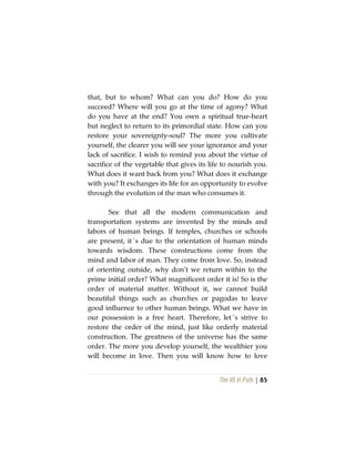 The Vô Vi Path | 85
that, but to whom? What can you do? How do you
succeed? Where will you go at the time of agony? What
do you have at the end? You own a spiritual true-heart
but neglect to return to its primordial state. How can you
restore your sovereignty-soul? The more you cultivate
yourself, the clearer you will see your ignorance and your
lack of sacrifice. I wish to remind you about the virtue of
sacrifice of the vegetable that gives its life to nourish you.
What does it want back from you? What does it exchange
with you? It exchanges its life for an opportunity to evolve
through the evolution of the man who consumes it.
See that all the modern communication and
transportation systems are invented by the minds and
labors of human beings. If temples, churches or schools
are present, it´s due to the orientation of human minds
towards wisdom. These constructions come from the
mind and labor of man. They come from love. So, instead
of orienting outside, why don’t we return within to the
prime initial order? What magnificent order it is! So is the
order of material matter. Without it, we cannot build
beautiful things such as churches or pagodas to leave
good influence to other human beings. What we have in
our possession is a free heart. Therefore, let´s strive to
restore the order of the mind, just like orderly material
construction. The greatness of the universe has the same
order. The more you develop yourself, the wealthier you
will become in love. Then you will know how to love
 