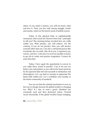 86 | Lương Sĩ Hằng – Vĩ Kiên
others. If you mind is narrow, you will not know what
real love is. Then, you live only among struggle, rivalry
and enmity, which are the barren seeds of infinite sorrow.
Today, in this physical body so sophisticatedly
structured, what words do I borrow from God´s principle
to tell you? The meaning being recorded here are really
within you. With practice, you will achieve. On the
contrary, if you do not practice, then you will deceive
yourself rather than me. I am also a self-denial person like
everybody else on earth. Like all of you, I experience joy,
sorrow, and love. I also have to exert my lucidity to learn,
to get rid of vanity and practice resignation. I cannot do
more than that.
Today, I have again the opportunity to convey to
you softly these words in practice. I try to let you see
better your real position so you will not be lured anymore
by the ignorant false-self and succumb to infatuation and
intransigence. Let´s go back to serenity to appreciate the
latent faith within you. Let´s contribute your lucidity to
the future community of mankind.
You can see that the celestial mechanism is now on
the way to change, because the global weather is changing
too. Why? It´s due to man´s greed. Mankind has
constantly used and then destroyed nature. Turmoil
occurs incessantly. If the global weather keeps changing,
 