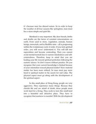The Vô Vi Path | 87
it´s because man has abused nature. So in order to keep
the weather of all four seasons like springtime, man must
live a more simple and quiet life.
Mankind is very important. My dear friends, births
and deaths are the factor of constant reincarnations on
earth. From sand to stone, vegetation, animals, human
beings, immortals, and to Buddha state – all is progressing
within the evolutionary cycle of order. If you lack spiritual
order, you will never understand it. You will fall into
superstition and become contending. Then you cannot
avoid mental turmoil due to narrow-mindedness and self-
centeredness. Therefore, keep in mind that you are
leading your life toward spiritual perfection following the
esoteric science. So don’t reason without practice. Do you
recognize that your current knowledge is limited because
of your orientation toward physical matter? Now material
matter has been more refined. So man must pay more
heed to spiritual matter in his search for real value. The
physical aspect must go along with the development of
the spiritual aspect.
In this small place of Hong Kong, people are very
aggressive. They experience many things. Because they
cherish life and are afraid of death, these people must
work hard for a living. They work to turn this small land
into a beautiful and attractive place. They have to
recognize that neatness is essential. With the development
 