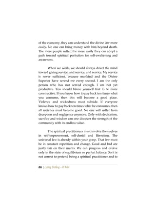 88 | Lương Sĩ Hằng – Vĩ Kiên
of the economy, they can understand the divine law more
easily. No one can bring money with him beyond death.
The more people suffer, the more easily they can adopt a
path toward spiritual perfection for self-awakening and
awareness.
When we work, we should always direct the mind
toward giving service, and service, and service. My service
is never sufficient, because mankind and the Divine
Superior have served me every second. I am the only
person who has not served enough. I am not yet
productive. You should blame yourself first to be more
constructive. If you know how to pay back ten times what
you consume, then this will become a good place.
Violence and wickedness must subside. If everyone
knows how to pay back ten times what he consumes, then
all societies must become good. No one will suffer from
deception and negligence anymore. Only with dedication,
sacrifice and wisdom can one discover the strength of the
community with its endless value.
The spiritual practitioners must involve themselves
in self-improvement, self-denial and liberation. The
universal law is already within your grasp. That law must
be in constant repetition and change. Good and bad are
justly fair on their merits. We can progress and evolve
only in the state of equilibrium or perfect balance. So it is
not correct to pretend being a spiritual practitioner and to
 