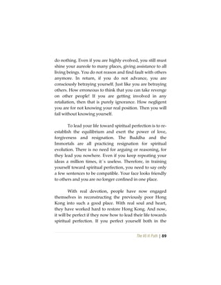 The Vô Vi Path | 89
do nothing. Even if you are highly evolved, you still must
shine your aureole to many places, giving assistance to all
living beings. You do not reason and find fault with others
anymore. In return, if you do not advance, you are
consciously betraying yourself. Just like you are betraying
others. How erroneous to think that you can take revenge
on other people! If you are getting involved in any
retaliation, then that is purely ignorance. How negligent
you are for not knowing your real position. Then you will
fail without knowing yourself.
To lead your life toward spiritual perfection is to re-
establish the equilibrium and exert the power of love,
forgiveness and resignation. The Buddha and the
Immortals are all practicing resignation for spiritual
evolution. There is no need for arguing or reasoning, for
they lead you nowhere. Even if you keep repeating your
ideas a million times, it´s useless. Therefore, in training
yourself toward spiritual perfection, you need to say only
a few sentences to be compatible. Your face looks friendly
to others and you are no longer confined in one place.
With real devotion, people have now engaged
themselves in reconstructing the previously poor Hong
Kong into such a good place. With real soul and heart,
they have worked hard to restore Hong Kong. And now,
it will be perfect if they now how to lead their life towards
spiritual perfection. If you perfect yourself both in the
 