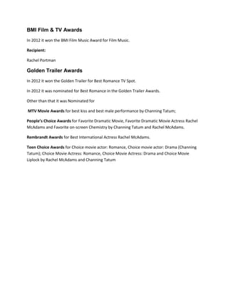 BMI Film & TV Awards
In 2012 it won the BMI Film Music Award for Film Music.
Recipient:
Rachel Portman
Golden Trailer Awards
In 2012 it won the Golden Trailer for Best Romance TV Spot.
In 2012 it was nominated for Best Romance in the Golden Trailer Awards.
Other than that it was Nominated for
MTV Movie Awards for best kiss and best male performance by Channing Tatum;
People’s Choice Awards for Favorite Dramatic Movie, Favorite Dramatic Movie Actress Rachel
McAdams and Favorite on-screen Chemistry by Channing Tatum and Rachel McAdams.
Rembrandt Awards for Best International Actress Rachel McAdams.
Teen Choice Awards for Choice movie actor: Romance, Choice movie actor: Drama (Channing
Tatum); Choice Movie Actress: Romance, Choice Movie Actress: Drama and Choice Movie
Liplock by Rachel McAdams and Channing Tatum
 