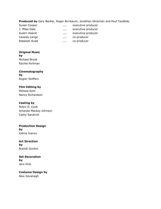 Produced by Gary Barber, Roger Birnbaum, Jonathan Glickman and Paul Taublieb.
Susan Cooper .... executive producer
J. Miles Dale .... executive producer
Austin Hearst .... executive producer
Cassidy Lange .... co-producer
Rebekah Rudd .... co-producer
Original Music
by
Michael Brook
Rachel Portman
Cinematography
by
Rogier Stoffers
Film Editing by
Melissa Kent
Nancy Richardson
Casting by
Robin D. Cook
Amanda Mackey Johnson
Cathy Sandrich
Production Design
by
Kalina Ivanov
Art Direction
by
Brandt Gordon
Set Decoration
by
Jaro Dick
Costume Design by
Alex Kavanagh
 
