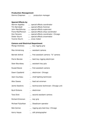 Production Management
Dennis Chapman .... production manager
Special Effects by
Warren Appleby .... special effects coordinator
Tim Barraball .... special effects foreman
John MacGillivray .... special effects supervisor
Fiona MacPherson .... special effects shop coordinator
Don Parsons .... special effects coordinator: Chicago
Dieter Sturm .... special effects snowmaker
Yvonne Sturm .... snow maker
Camera and Electrical Department
Mongo Andrews ...
.
key rigging grip
Max Armstrong ...
.
assistant camera
Barrett Axford ...
.
first assistant camera: "b" camera
Pierre Berube ...
.
best boy rigging electrician
Sean Bourdeau ...
.
assistant key grip
Russel Bowie ...
.
first assistant camera
Dawn Copeland ...
.
electrician: Chicago
Jean Courteau ...
.
chief lighting technician
Alex Dawes ...
.
lead set wireman
Jaime Dawkins ...
.
technocrane technician: Chicago unit
Byrd Dickens ...
.
electrician
Tara Dixit ...
.
second assistant camera
Richard Emerson ...
.
key grip
Michael Fylyshtan ...
.
Steadicam operator
Bob Gomez ...
.
rigging grip best boy: Chicago
Kerry Hayes ... still photographer
 