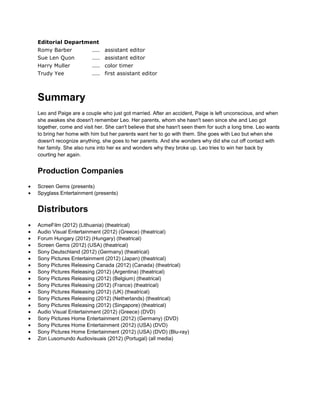 Editorial Department
Romy Barber .... assistant editor
Sue Len Quon .... assistant editor
Harry Muller .... color timer
Trudy Yee .... first assistant editor
Summary
Leo and Paige are a couple who just got married. After an accident, Paige is left unconscious, and when
she awakes she doesn't remember Leo. Her parents, whom she hasn't seen since she and Leo got
together, come and visit her. She can't believe that she hasn't seen them for such a long time. Leo wants
to bring her home with him but her parents want her to go with them. She goes with Leo but when she
doesn't recognize anything, she goes to her parents. And she wonders why did she cut off contact with
her family. She also runs into her ex and wonders why they broke up. Leo tries to win her back by
courting her again.
Production Companies
Screen Gems (presents)
Spyglass Entertainment (presents)
Distributors
AcmeFilm (2012) (Lithuania) (theatrical)
Audio Visual Entertainment (2012) (Greece) (theatrical)
Forum Hungary (2012) (Hungary) (theatrical)
Screen Gems (2012) (USA) (theatrical)
Sony Deutschland (2012) (Germany) (theatrical)
Sony Pictures Entertainment (2012) (Japan) (theatrical)
Sony Pictures Releasing Canada (2012) (Canada) (theatrical)
Sony Pictures Releasing (2012) (Argentina) (theatrical)
Sony Pictures Releasing (2012) (Belgium) (theatrical)
Sony Pictures Releasing (2012) (France) (theatrical)
Sony Pictures Releasing (2012) (UK) (theatrical)
Sony Pictures Releasing (2012) (Netherlands) (theatrical)
Sony Pictures Releasing (2012) (Singapore) (theatrical)
Audio Visual Entertainment (2012) (Greece) (DVD)
Sony Pictures Home Entertainment (2012) (Germany) (DVD)
Sony Pictures Home Entertainment (2012) (USA) (DVD)
Sony Pictures Home Entertainment (2012) (USA) (DVD) (Blu-ray)
Zon Lusomundo Audiovisuais (2012) (Portugal) (all media)
 