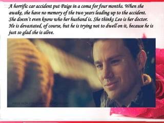 A horrific car accident put Paige in a coma for four months. When she
awake, she have no memory of the two years leading up to the accident.
She doesn’t even know who her husband is. She thinks Leo is her doctor.
He is devastated, of course, but he is trying not to dwell on it, because he is
just so glad she is alive.

 