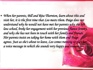 • When her parents, Bill and Rita Thornton, learn about this and
visit her, it is the first time that Leo meets them. Paige does not
understand why he would not have met her parents why she left
law school, broke her engagement with her previous fiance Jeremy,
and why she has not been in touch with her family and friends.
Her parents insist on taking her home with them and Paige
agrees. Just as she's about to leave, Leo comes running to play her
a voice message in which she sounds very happy and romantic.

 
