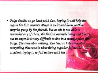 • Paige decides to go back with Leo, hoping it will help her
regain her lost memory. Paige is welcomed home with a
surprise party by her friends, but as she is not able to
remember any of them, she finds it overwhelming and bursts
out in anger.It is very difficult to live in a strange place for
Paige. She remember nothing. Leo tries to help remember
everything that was in their living together before the
accident, trying to re-fall in love with her ​.

 