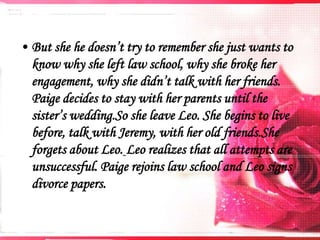 • But she he doesn’t try to remember she just wants to
know why she left law school, why she broke her
engagement, why she didn’t talk with her friends.
Paige decides to stay with her parents until the
sister’s wedding.So she leave Leo. She begins to live
before, talk with Jeremy, with her old friends.She
forgets about Leo. Leo realizes that all attempts are
unsuccessful. Paige rejoins law school and Leo signs
divorce papers.

 