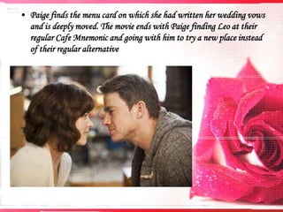 • Paige finds the menu card on which she had written her wedding vows
and is deeply moved. The movie ends with Paige finding Leo at their
regular Cafe Mnemonic and going with him to try a new place instead
of their regular alternative

 