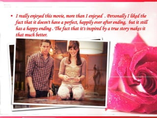 • I really enjoyed this movie, more than I enjoyed . Personally I liked the
fact that it doesn't have a perfect, happily ever after ending, but it still
has a happy ending . The fact that it's inspired by a true story makes it
that much better.

 