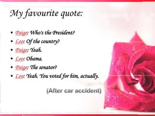 My favourite quote:
•
•
•
•
•
•

Paige: Who's the President?
Leo: Of the country?
Paige: Yeah.
Leo: Obama.
Paige: The senator?
Leo: Yeah. You voted for him, actually.

 