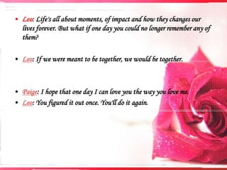 • Leo: Life's all about moments, of impact and how they changes our
lives forever. But what if one day you could no longer remember any of
them?
• Leo: If we were meant to be together, we would be together.

• Paige: I hope that one day I can love you the way you love me.
• Leo: You figured it out once. You'll do it again.

 