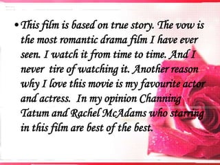 •This film is based on true story. The vow is
the most romantic drama film I have ever
seen. I watch it from time to time. And I
never tire of watching it. Another reason
why I love this movie is my favourite actor
and actress. In my opinion Channing
Tatum and Rachel McAdams who starring
in this film are best of the best.

 