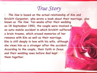 True Story
• The Vow is based on the actual relationship of Kim and
Krickitt Carpenter, who wrote a book about their marriage, also
known as The Vow. Ten weeks after their wedding
on 18 September 1993, the couple were involved in
an auto-mobile accident in which Krickitt suffered
a brain trauma, which erased memories of her
romance with Kim as well as their marriage.
Kim is still deeply in love with his wife, although
she views him as a stranger after the accident.
According to the couple, their faith in Jesus
and their wedding vows before God kept
them together.

 