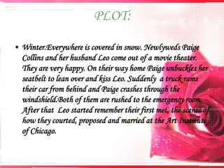 PLOT:
• Winter.Everywhere is covered in snow. Newlyweds Paige
Collins and her husband Leo come out of a movie theater.
They are very happy. On their way home Paige unbuckles her
seatbelt to lean over and kiss Leo. Suddenly a truck rams
their car from behind and Paige crashes through the
windshield.Both of them are rushed to the emergency room.
After that Leo started remember their first met, the scenes of
how they courted, proposed and married at the Art Institute
of Chicago.

 