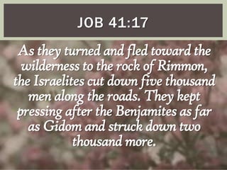 JOB 41:17

As they turned and fled toward the
wilderness to the rock of Rimmon,
the Israelites cut down five thousand
men along the roads. They kept
pressing after the Benjamites as far
as Gidom and struck down two
thousand more.

 