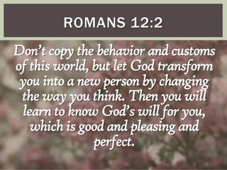 ROMANS 12:2

Don’t copy the behavior and customs
of this world, but let God transform
you into a new person by changing
the way you think. Then you will
learn to know God’s will for you,
which is good and pleasing and
perfect.

 