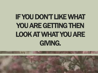 IF YOU DON’T LIKE WHAT
YOU ARE GETTING THEN
LOOK AT WHAT YOU ARE
GIVING.

 
