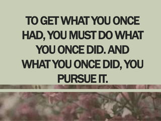 TO GET WHAT YOU ONCE
HAD, YOU MUST DO WHAT
YOU ONCE DID. AND
WHAT YOU ONCE DID, YOU
PURSUE IT.

 