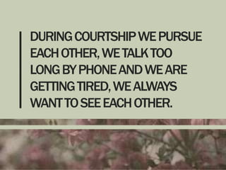 DURING COURTSHIP WE PURSUE
EACH OTHER, WE TALK TOO
LONG BY PHONE AND WE ARE
GETTING TIRED, WE ALWAYS
WANT TO SEE EACH OTHER.

 