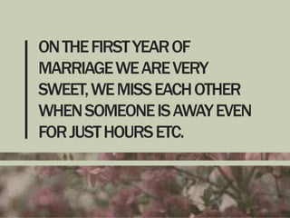 ON THE FIRST YEAR OF
MARRIAGE WE ARE VERY
SWEET, WE MISS EACH OTHER
WHEN SOMEONE IS AWAY EVEN
FOR JUST HOURS ETC.

 