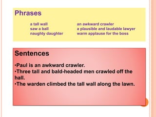 Phrases
a tall wall an awkward crawler
saw a ball a plausible and laudable lawyer
naughty daughter warm applause for the boss
Sentences
•Paul is an awkward crawler.
•Three tall and bald-headed men crawled off the
hall.
•The warden climbed the tall wall along the lawn.
 