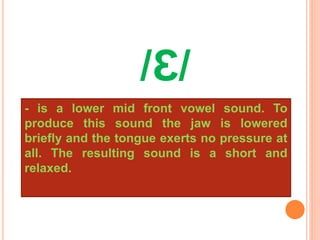 /Ɛ/
- is a lower mid front vowel sound. To
produce this sound the jaw is lowered
briefly and the tongue exerts no pressure at
all. The resulting sound is a short and
relaxed.
 