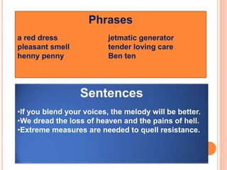 Phrases
a red dress jetmatic generator
pleasant smell tender loving care
henny penny Ben ten
Sentences
•If you blend your voices, the melody will be better.
•We dread the loss of heaven and the pains of hell.
•Extreme measures are needed to quell resistance.
 