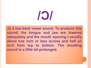 /Ͻ/
-is a low back vowel sound. To produce this
sound, the tongue and jaw are lowered
adequately and the mouth opening I usually
about one inch or less across and half an
inch from top to bottom. The resulting
sound is a little bit prolonged.
 