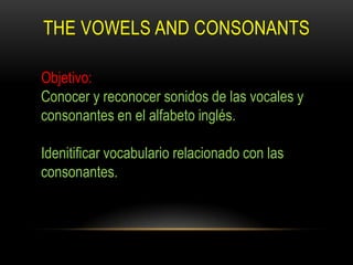 THE VOWELS AND CONSONANTS

Objetivo:
Conocer y reconocer sonidos de las vocales y
consonantes en el alfabeto inglés.

Idenitificar vocabulario relacionado con las
consonantes.
 