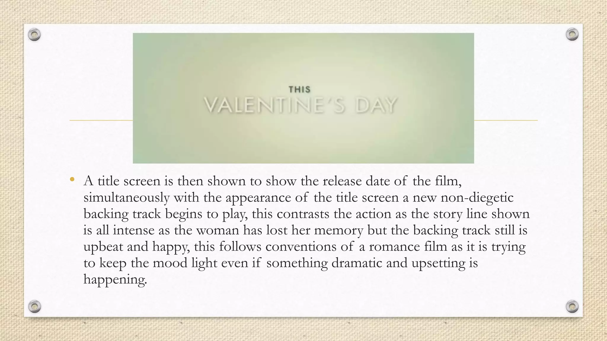 • A title screen is then shown to show the release date of the film,
simultaneously with the appearance of the title screen a new non-diegetic
backing track begins to play, this contrasts the action as the story line shown
is all intense as the woman has lost her memory but the backing track still is
upbeat and happy, this follows conventions of a romance film as it is trying
to keep the mood light even if something dramatic and upsetting is
happening.
 