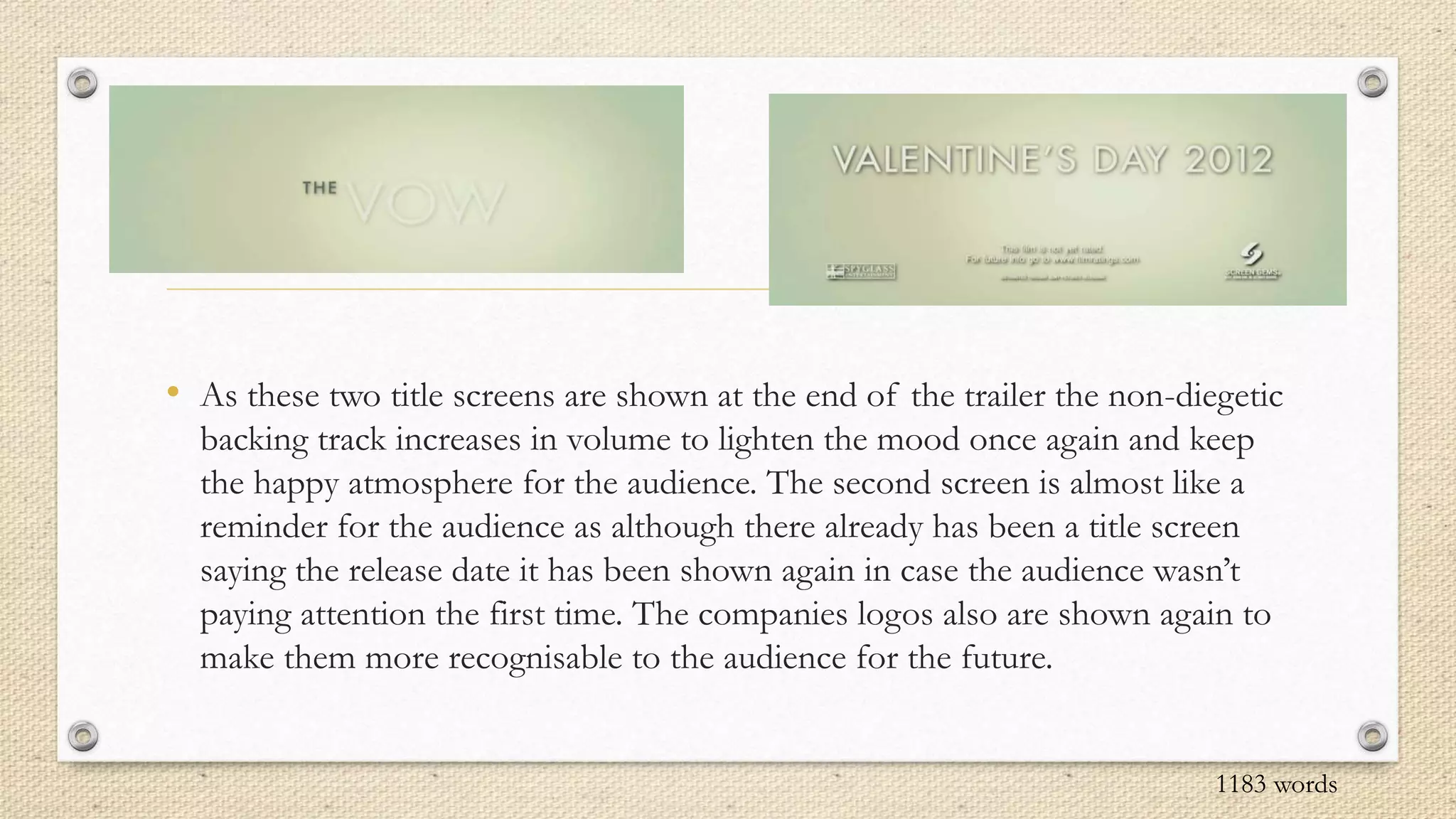 • As these two title screens are shown at the end of the trailer the non-diegetic
backing track increases in volume to lighten the mood once again and keep
the happy atmosphere for the audience. The second screen is almost like a
reminder for the audience as although there already has been a title screen
saying the release date it has been shown again in case the audience wasn’t
paying attention the first time. The companies logos also are shown again to
make them more recognisable to the audience for the future.
1183 words
 