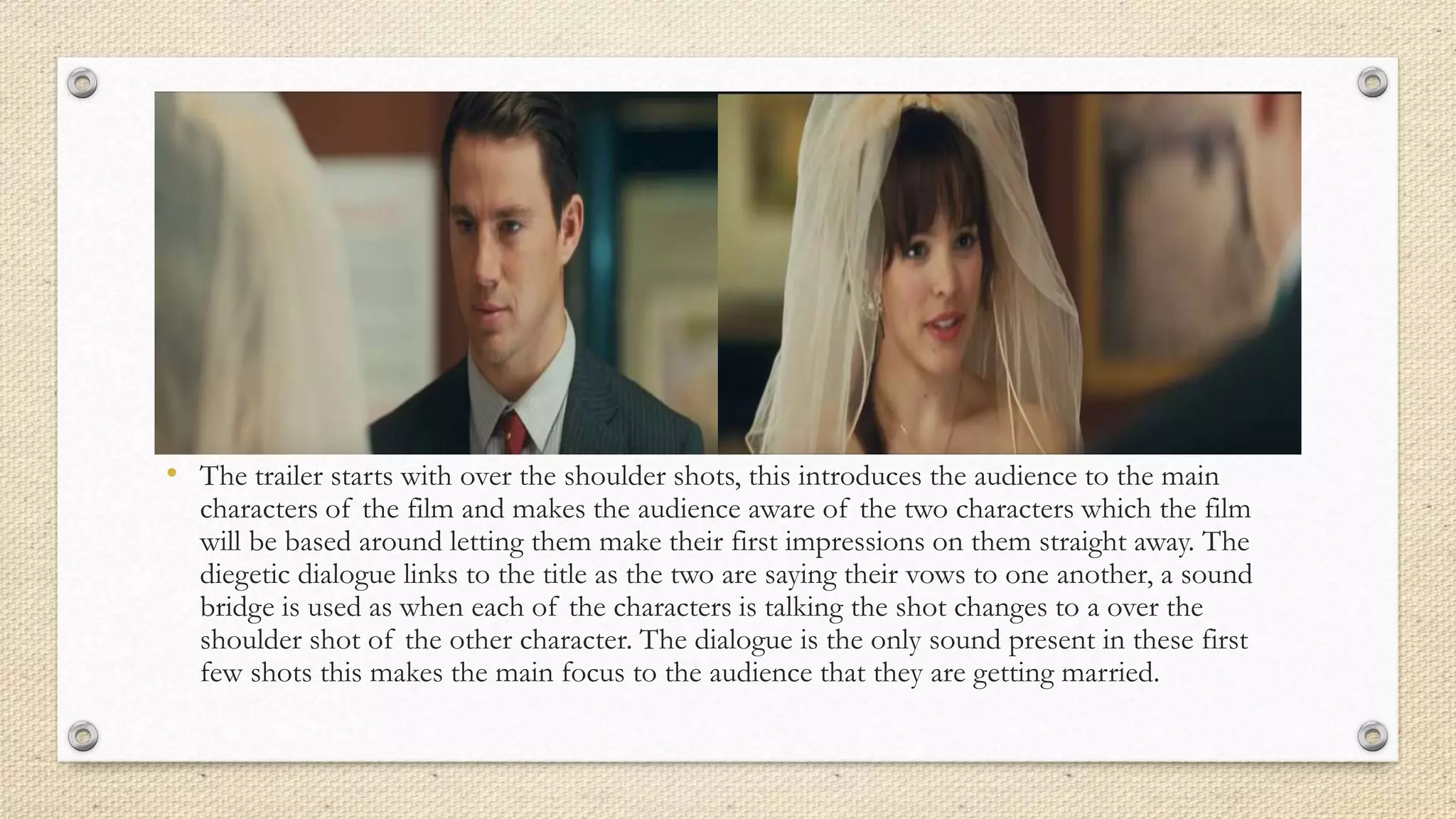 • The trailer starts with over the shoulder shots, this introduces the audience to the main
characters of the film and makes the audience aware of the two characters which the film
will be based around letting them make their first impressions on them straight away. The
diegetic dialogue links to the title as the two are saying their vows to one another, a sound
bridge is used as when each of the characters is talking the shot changes to a over the
shoulder shot of the other character. The dialogue is the only sound present in these first
few shots this makes the main focus to the audience that they are getting married.
 