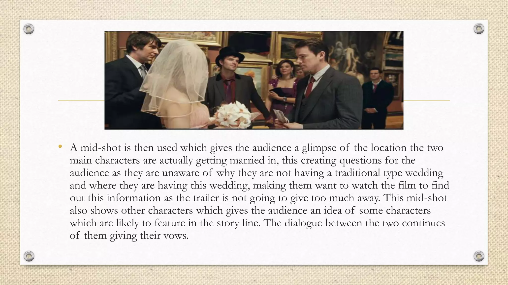 • A mid-shot is then used which gives the audience a glimpse of the location the two
main characters are actually getting married in, this creating questions for the
audience as they are unaware of why they are not having a traditional type wedding
and where they are having this wedding, making them want to watch the film to find
out this information as the trailer is not going to give too much away. This mid-shot
also shows other characters which gives the audience an idea of some characters
which are likely to feature in the story line. The dialogue between the two continues
of them giving their vows.
 