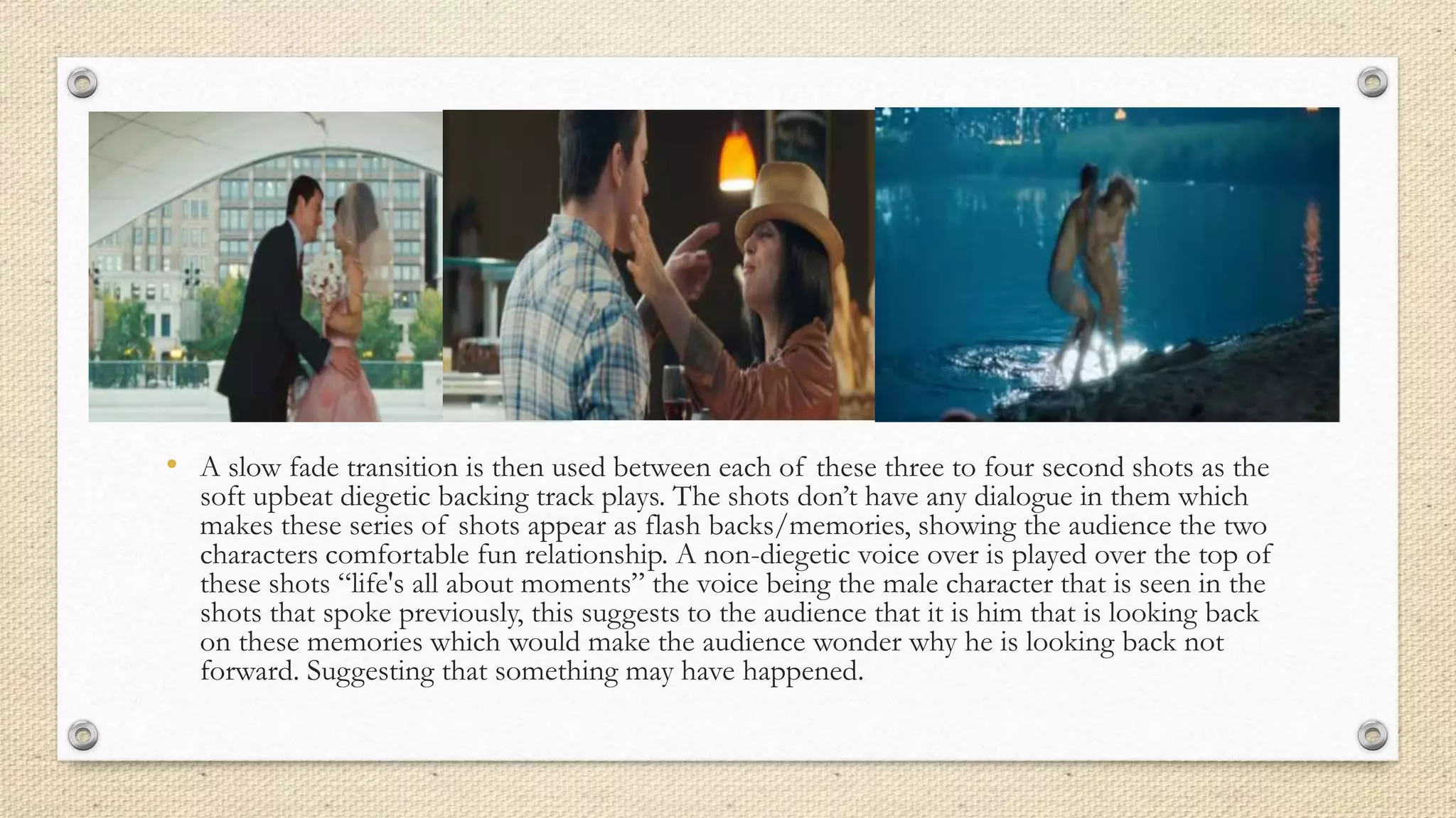 • A slow fade transition is then used between each of these three to four second shots as the
soft upbeat diegetic backing track plays. The shots don’t have any dialogue in them which
makes these series of shots appear as flash backs/memories, showing the audience the two
characters comfortable fun relationship. A non-diegetic voice over is played over the top of
these shots “life's all about moments” the voice being the male character that is seen in the
shots that spoke previously, this suggests to the audience that it is him that is looking back
on these memories which would make the audience wonder why he is looking back not
forward. Suggesting that something may have happened.
 