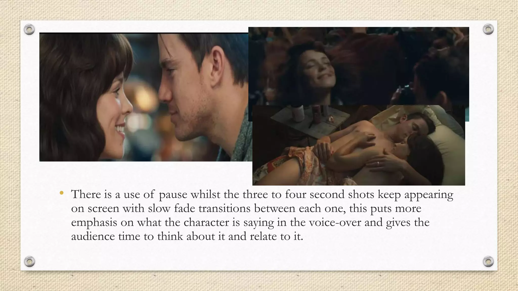 • There is a use of pause whilst the three to four second shots keep appearing
on screen with slow fade transitions between each one, this puts more
emphasis on what the character is saying in the voice-over and gives the
audience time to think about it and relate to it.
 