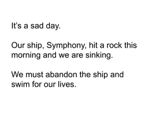 It’s a sad day.
Our ship, Symphony, hit a rock this
morning and we are sinking.
We must abandon the ship and
swim for our lives.
 