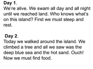 Day 1.
We’re alive. We swam all day and all night
until we reached land. Who knows what’s
on this island? First we must sleep and
rest.
Day 2.
Today we walked around the island. We
climbed a tree and all we saw was the
deep blue sea and the hot sand. Ouch!
Now we must find food.
 