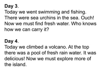 Day 3.
Today we went swimming and fishing.
There were sea urchins in the sea. Ouch!
Now we must find fresh water. Who knows
how we can carry it?
Day 4.
Today we climbed a volcano. At the top
there was a pool of fresh rain water. It was
delicious! Now we must explore more of
the island.
 