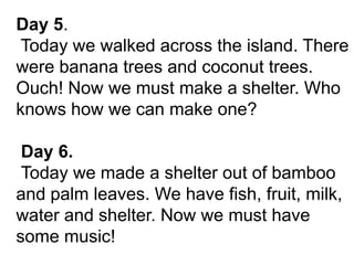 Day 5.
Today we walked across the island. There
were banana trees and coconut trees.
Ouch! Now we must make a shelter. Who
knows how we can make one?
Day 6.
Today we made a shelter out of bamboo
and palm leaves. We have fish, fruit, milk,
water and shelter. Now we must have
some music!
 