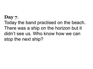 Day 7.
Today the band practised on the beach.
There was a ship on the horizon but it
didn’t see us. Who know how we can
stop the next ship?
 