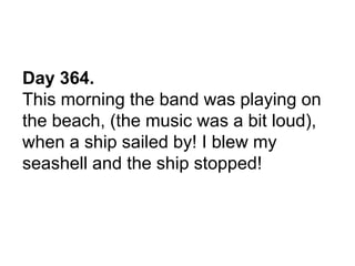 Day 364.
This morning the band was playing on
the beach, (the music was a bit loud),
when a ship sailed by! I blew my
seashell and the ship stopped!
 