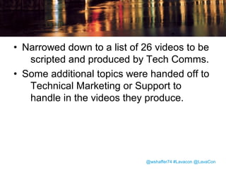Generating Ideas
• Gathered ideas from developers, product
managers, quality engineers, and user
experience experts.
• Tech writers observed customers during
onsite betas.
• Tech writers participated in internal social
media discussions of the new interface.

@wshaffer74 #Lavacon @LavaCon

 