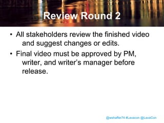 Filming and Video Production
• “Talking Head” is filmed reading script
from teleprompter.
• Writer captures video of the product UI
using Camtasia.
• Writers work with videographer to create
still graphics and animations.

@wshaffer74 #Lavacon @LavaCon

 