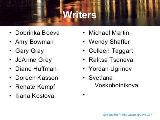 Writers
•
•
•
•
•
•
•
•

Dobrinka Boeva
Amy Bowman
Gary Gray
JoAnne Grey
Diane Huffman
Doreen Kasson
Renate Kempf
Iliana Kostova

•
•
•
•
•
•

Michael Martin
Wendy Shaffer
Colleen Taggart
Ralitsa Tsoneva
Yordan Ugrinov
Svetlana
Voskoboinikova

•
@wshaffer74 #Lavacon @LavaCon

 